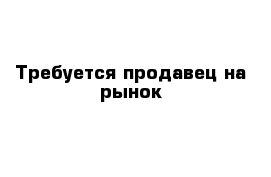 Требуется продавец на рынок